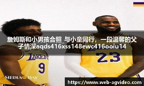 詹姆斯和小男孩合照_与小童同行，一段温馨的父子情深aqds416xss148ewc416ooiu148